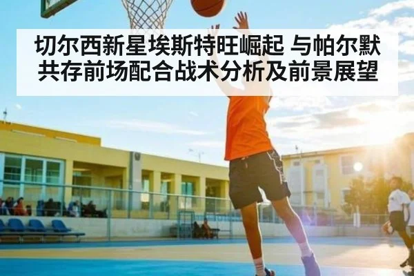 切尔西新星埃斯特旺崛起 与帕尔默共存前场配合战术分析及前景展望