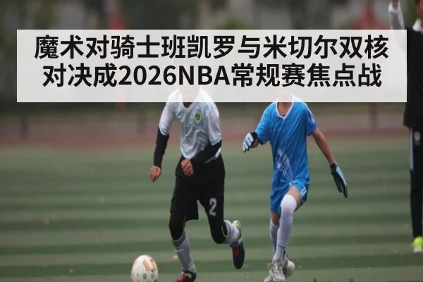 魔术对骑士班凯罗与米切尔双核对决成2026NBA常规赛焦点战