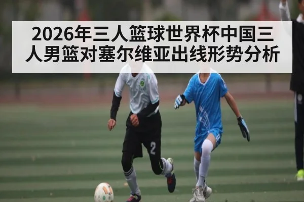2026年三人篮球世界杯中国三人男篮对塞尔维亚出线形势分析